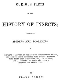 Cover of Curious Facts in the History of Insects; Including Spiders and Scorpions.
A Complete Collection of the Legends, Superstitions, Beliefs, and Ominous Signs Connected with Insects; Together with Their Uses in Medicine, Art, and as Food; and a Summary of Their Remarkable Injuries and Appearances.